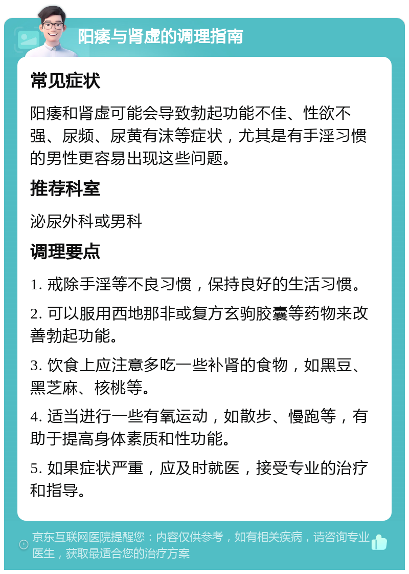 阳痿与肾虚的调理指南 常见症状 阳痿和肾虚可能会导致勃起功能不佳、性欲不强、尿频、尿黄有沫等症状，尤其是有手淫习惯的男性更容易出现这些问题。 推荐科室 泌尿外科或男科 调理要点 1. 戒除手淫等不良习惯，保持良好的生活习惯。 2. 可以服用西地那非或复方玄驹胶囊等药物来改善勃起功能。 3. 饮食上应注意多吃一些补肾的食物，如黑豆、黑芝麻、核桃等。 4. 适当进行一些有氧运动，如散步、慢跑等，有助于提高身体素质和性功能。 5. 如果症状严重，应及时就医，接受专业的治疗和指导。