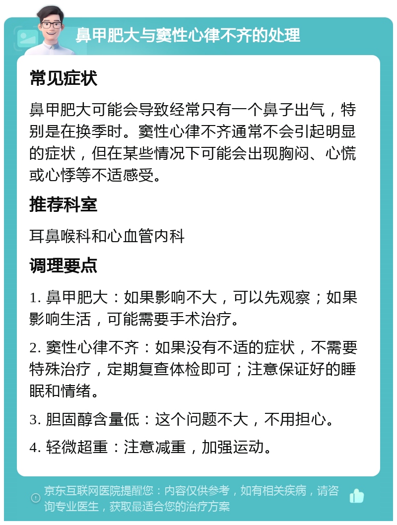 鼻甲肥大与窦性心律不齐的处理 常见症状 鼻甲肥大可能会导致经常只有一个鼻子出气，特别是在换季时。窦性心律不齐通常不会引起明显的症状，但在某些情况下可能会出现胸闷、心慌或心悸等不适感受。 推荐科室 耳鼻喉科和心血管内科 调理要点 1. 鼻甲肥大：如果影响不大，可以先观察；如果影响生活，可能需要手术治疗。 2. 窦性心律不齐：如果没有不适的症状，不需要特殊治疗，定期复查体检即可；注意保证好的睡眠和情绪。 3. 胆固醇含量低：这个问题不大，不用担心。 4. 轻微超重：注意减重，加强运动。