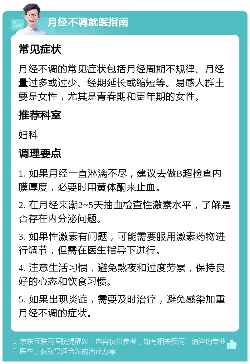 月经不调就医指南 常见症状 月经不调的常见症状包括月经周期不规律、月经量过多或过少、经期延长或缩短等。易感人群主要是女性，尤其是青春期和更年期的女性。 推荐科室 妇科 调理要点 1. 如果月经一直淋漓不尽，建议去做B超检查内膜厚度，必要时用黄体酮来止血。 2. 在月经来潮2~5天抽血检查性激素水平，了解是否存在内分泌问题。 3. 如果性激素有问题，可能需要服用激素药物进行调节，但需在医生指导下进行。 4. 注意生活习惯，避免熬夜和过度劳累，保持良好的心态和饮食习惯。 5. 如果出现炎症，需要及时治疗，避免感染加重月经不调的症状。