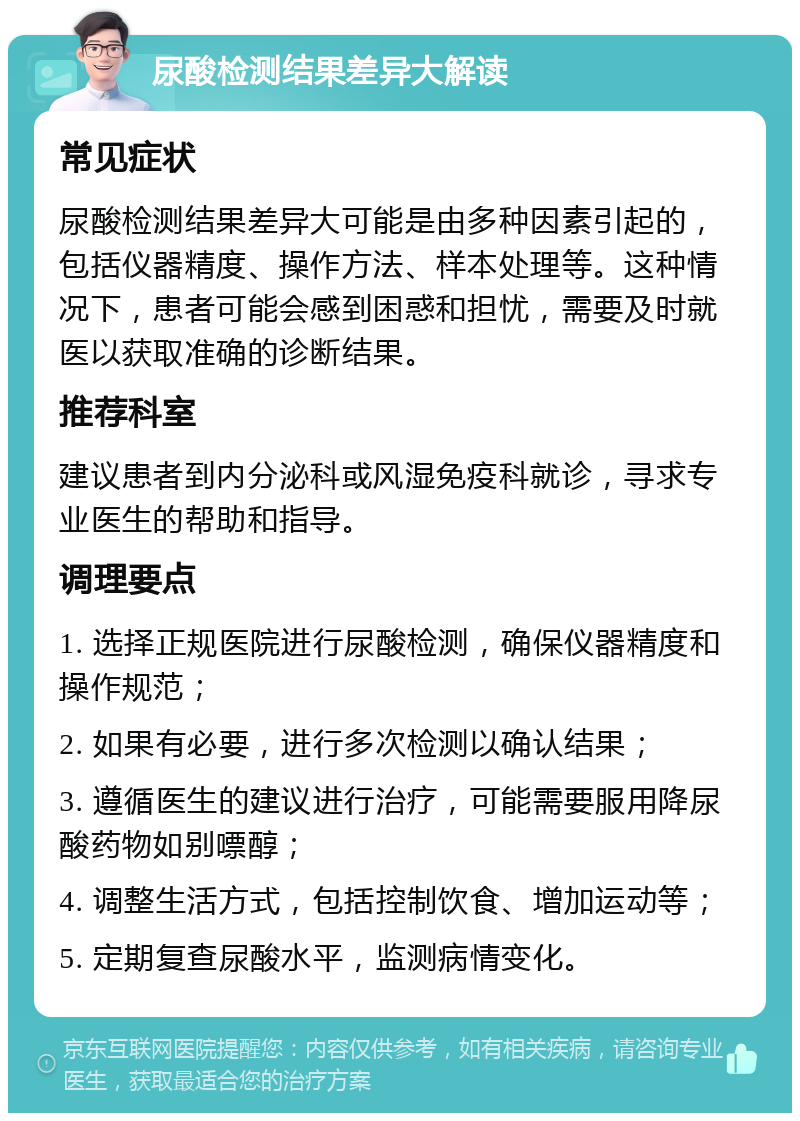 尿酸检测结果差异大解读 常见症状 尿酸检测结果差异大可能是由多种因素引起的，包括仪器精度、操作方法、样本处理等。这种情况下，患者可能会感到困惑和担忧，需要及时就医以获取准确的诊断结果。 推荐科室 建议患者到内分泌科或风湿免疫科就诊，寻求专业医生的帮助和指导。 调理要点 1. 选择正规医院进行尿酸检测，确保仪器精度和操作规范； 2. 如果有必要，进行多次检测以确认结果； 3. 遵循医生的建议进行治疗，可能需要服用降尿酸药物如别嘌醇； 4. 调整生活方式，包括控制饮食、增加运动等； 5. 定期复查尿酸水平，监测病情变化。