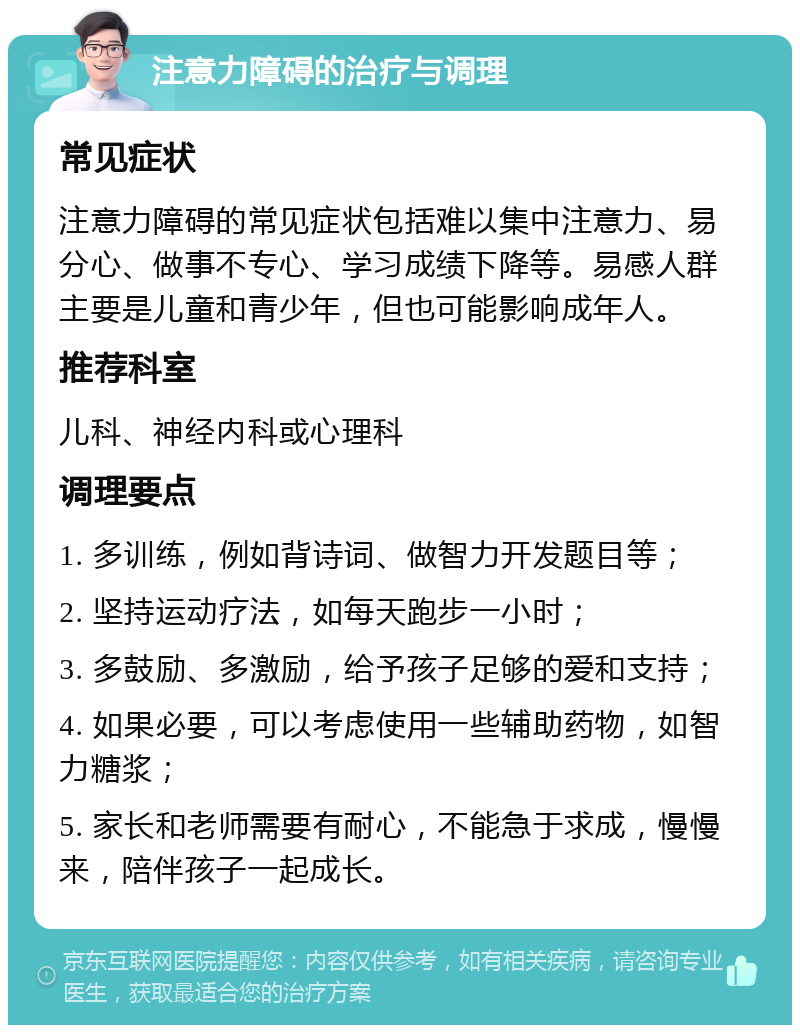 注意力障碍的治疗与调理 常见症状 注意力障碍的常见症状包括难以集中注意力、易分心、做事不专心、学习成绩下降等。易感人群主要是儿童和青少年，但也可能影响成年人。 推荐科室 儿科、神经内科或心理科 调理要点 1. 多训练，例如背诗词、做智力开发题目等； 2. 坚持运动疗法，如每天跑步一小时； 3. 多鼓励、多激励，给予孩子足够的爱和支持； 4. 如果必要，可以考虑使用一些辅助药物，如智力糖浆； 5. 家长和老师需要有耐心，不能急于求成，慢慢来，陪伴孩子一起成长。