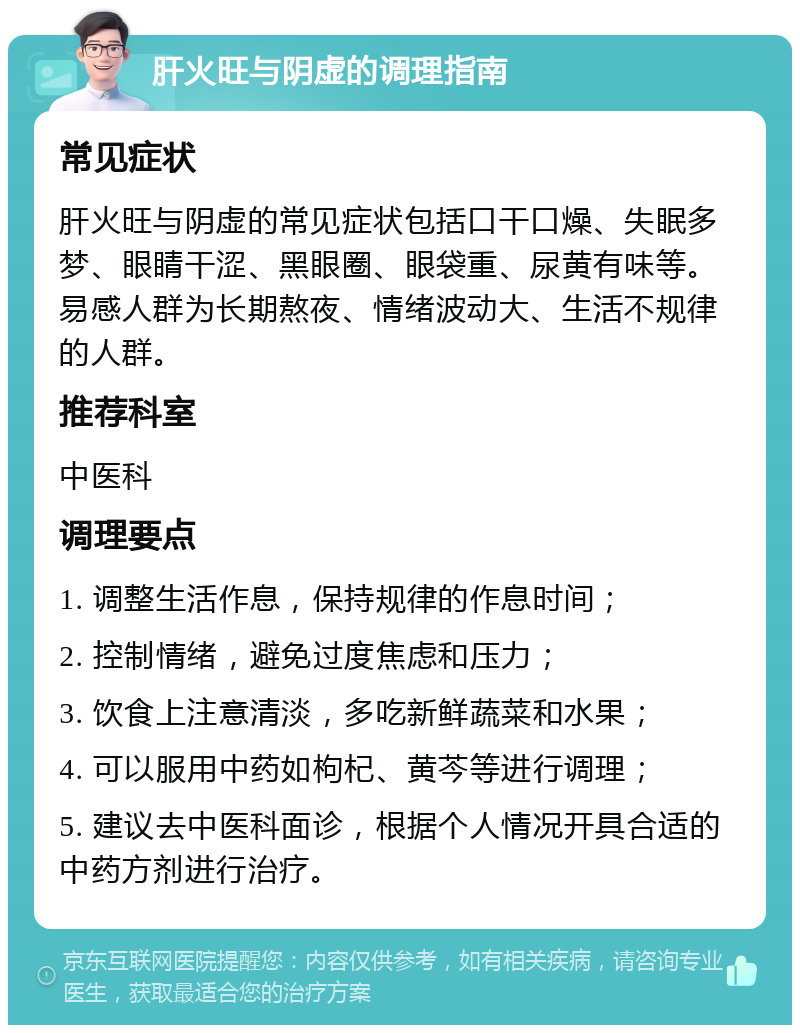 肝火旺与阴虚的调理指南 常见症状 肝火旺与阴虚的常见症状包括口干口燥、失眠多梦、眼睛干涩、黑眼圈、眼袋重、尿黄有味等。易感人群为长期熬夜、情绪波动大、生活不规律的人群。 推荐科室 中医科 调理要点 1. 调整生活作息，保持规律的作息时间； 2. 控制情绪，避免过度焦虑和压力； 3. 饮食上注意清淡，多吃新鲜蔬菜和水果； 4. 可以服用中药如枸杞、黄芩等进行调理； 5. 建议去中医科面诊，根据个人情况开具合适的中药方剂进行治疗。