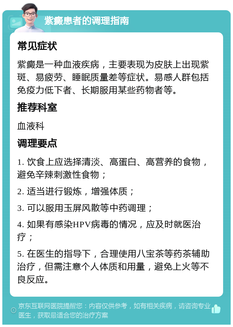 紫癜患者的调理指南 常见症状 紫癜是一种血液疾病，主要表现为皮肤上出现紫斑、易疲劳、睡眠质量差等症状。易感人群包括免疫力低下者、长期服用某些药物者等。 推荐科室 血液科 调理要点 1. 饮食上应选择清淡、高蛋白、高营养的食物，避免辛辣刺激性食物； 2. 适当进行锻炼，增强体质； 3. 可以服用玉屏风散等中药调理； 4. 如果有感染HPV病毒的情况，应及时就医治疗； 5. 在医生的指导下，合理使用八宝茶等药茶辅助治疗，但需注意个人体质和用量，避免上火等不良反应。