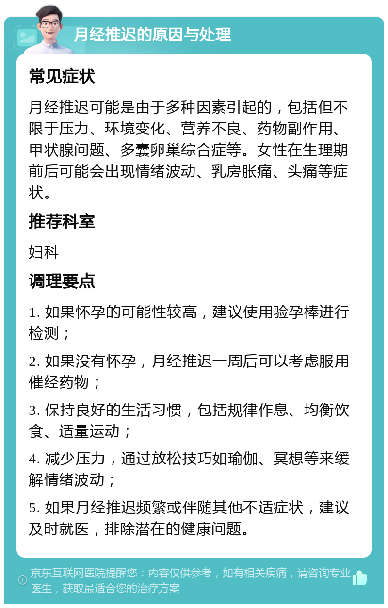 月经推迟的原因与处理 常见症状 月经推迟可能是由于多种因素引起的，包括但不限于压力、环境变化、营养不良、药物副作用、甲状腺问题、多囊卵巢综合症等。女性在生理期前后可能会出现情绪波动、乳房胀痛、头痛等症状。 推荐科室 妇科 调理要点 1. 如果怀孕的可能性较高，建议使用验孕棒进行检测； 2. 如果没有怀孕，月经推迟一周后可以考虑服用催经药物； 3. 保持良好的生活习惯，包括规律作息、均衡饮食、适量运动； 4. 减少压力，通过放松技巧如瑜伽、冥想等来缓解情绪波动； 5. 如果月经推迟频繁或伴随其他不适症状，建议及时就医，排除潜在的健康问题。