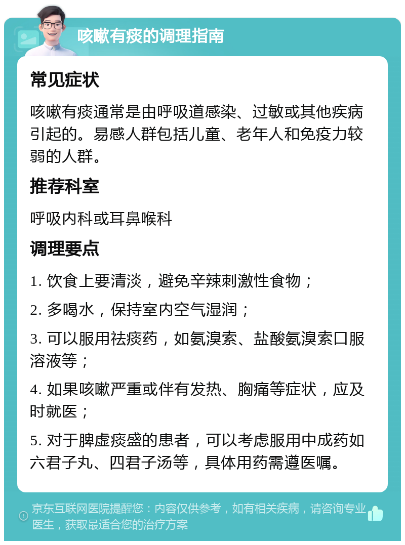 咳嗽有痰的调理指南 常见症状 咳嗽有痰通常是由呼吸道感染、过敏或其他疾病引起的。易感人群包括儿童、老年人和免疫力较弱的人群。 推荐科室 呼吸内科或耳鼻喉科 调理要点 1. 饮食上要清淡，避免辛辣刺激性食物； 2. 多喝水，保持室内空气湿润； 3. 可以服用祛痰药，如氨溴索、盐酸氨溴索口服溶液等； 4. 如果咳嗽严重或伴有发热、胸痛等症状，应及时就医； 5. 对于脾虚痰盛的患者，可以考虑服用中成药如六君子丸、四君子汤等，具体用药需遵医嘱。