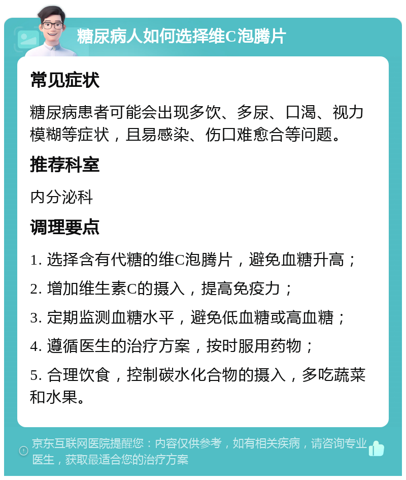 糖尿病人如何选择维C泡腾片 常见症状 糖尿病患者可能会出现多饮、多尿、口渴、视力模糊等症状，且易感染、伤口难愈合等问题。 推荐科室 内分泌科 调理要点 1. 选择含有代糖的维C泡腾片，避免血糖升高； 2. 增加维生素C的摄入，提高免疫力； 3. 定期监测血糖水平，避免低血糖或高血糖； 4. 遵循医生的治疗方案，按时服用药物； 5. 合理饮食，控制碳水化合物的摄入，多吃蔬菜和水果。