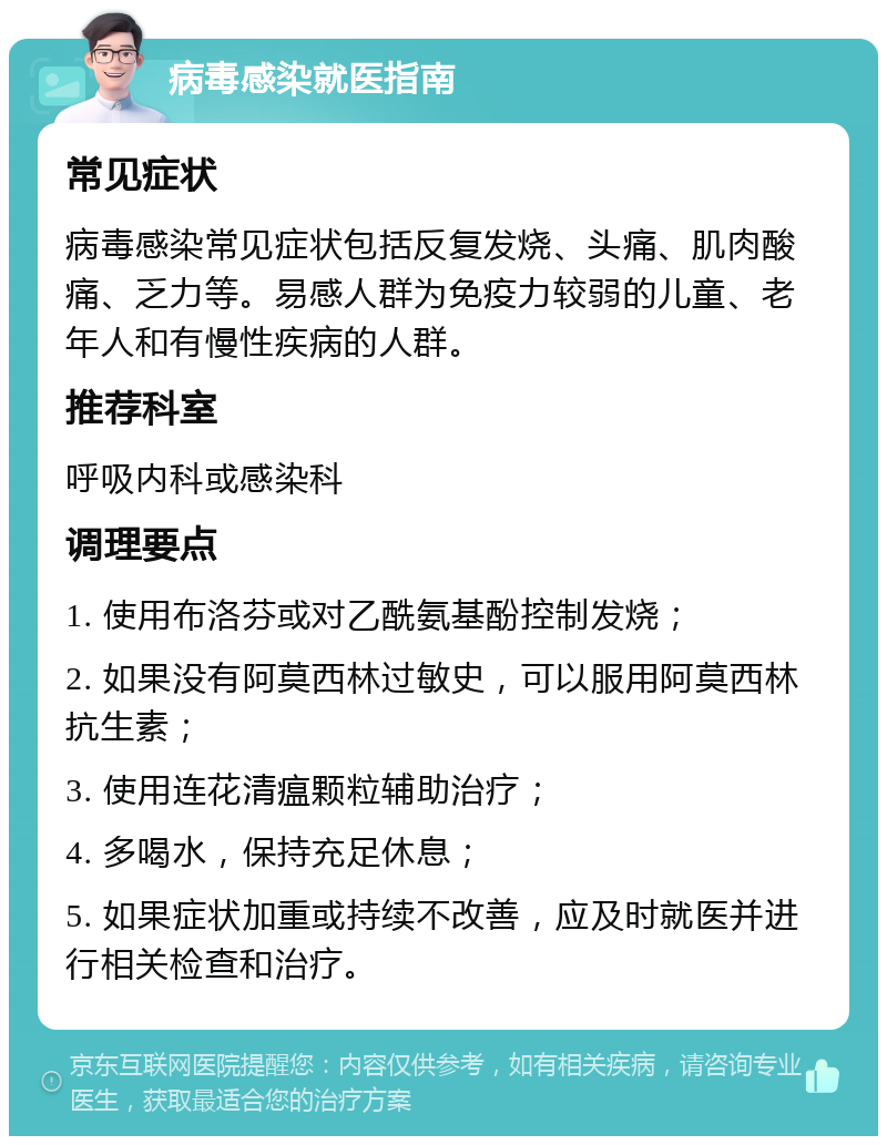 病毒感染就医指南 常见症状 病毒感染常见症状包括反复发烧、头痛、肌肉酸痛、乏力等。易感人群为免疫力较弱的儿童、老年人和有慢性疾病的人群。 推荐科室 呼吸内科或感染科 调理要点 1. 使用布洛芬或对乙酰氨基酚控制发烧； 2. 如果没有阿莫西林过敏史，可以服用阿莫西林抗生素； 3. 使用连花清瘟颗粒辅助治疗； 4. 多喝水，保持充足休息； 5. 如果症状加重或持续不改善，应及时就医并进行相关检查和治疗。