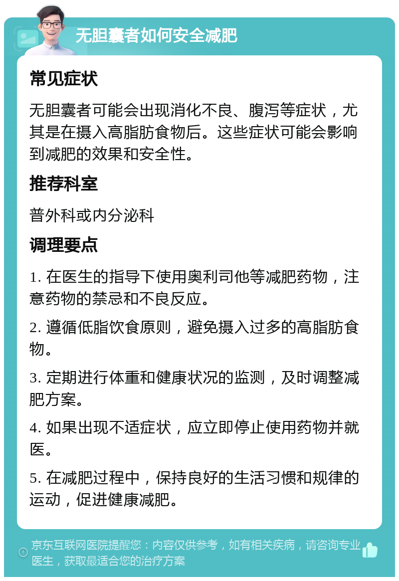 无胆囊者如何安全减肥 常见症状 无胆囊者可能会出现消化不良、腹泻等症状，尤其是在摄入高脂肪食物后。这些症状可能会影响到减肥的效果和安全性。 推荐科室 普外科或内分泌科 调理要点 1. 在医生的指导下使用奥利司他等减肥药物，注意药物的禁忌和不良反应。 2. 遵循低脂饮食原则，避免摄入过多的高脂肪食物。 3. 定期进行体重和健康状况的监测，及时调整减肥方案。 4. 如果出现不适症状，应立即停止使用药物并就医。 5. 在减肥过程中，保持良好的生活习惯和规律的运动，促进健康减肥。