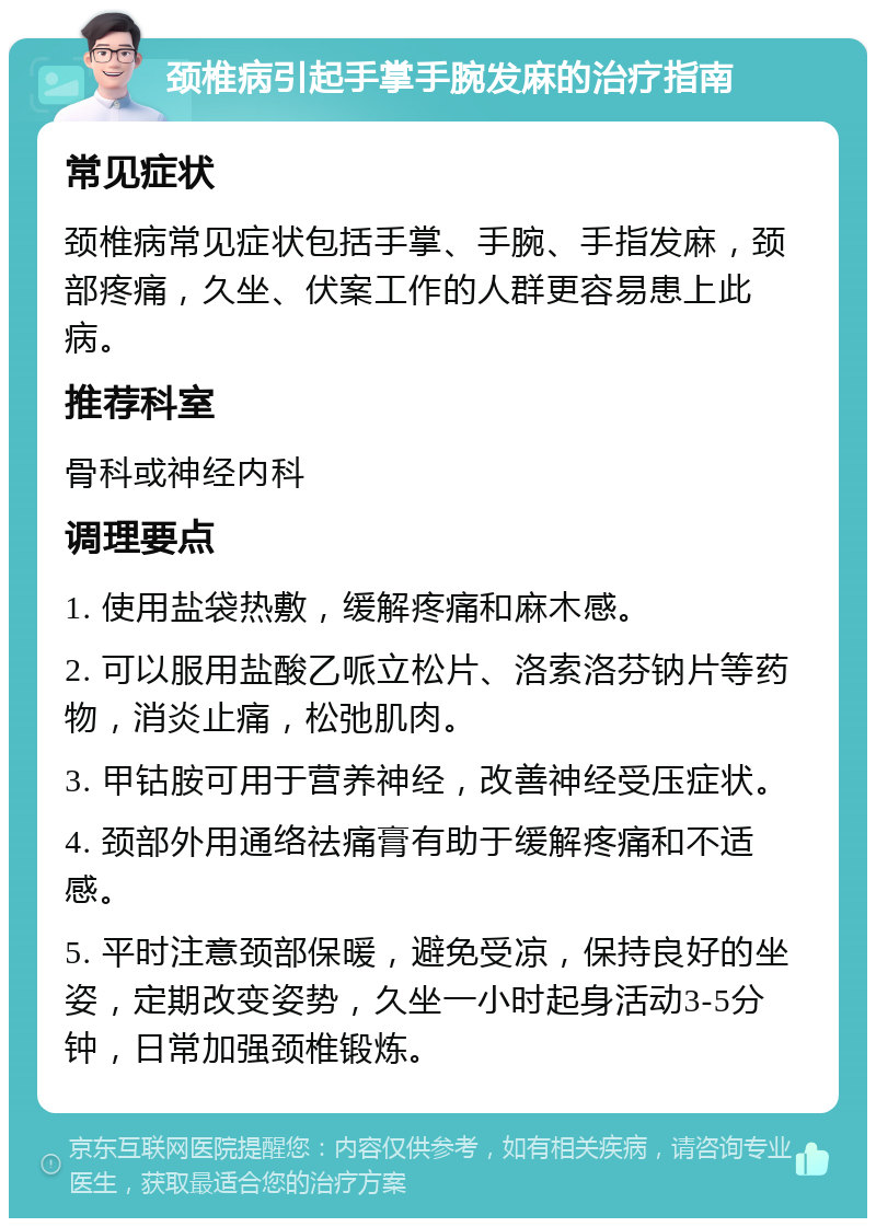 颈椎病引起手掌手腕发麻的治疗指南 常见症状 颈椎病常见症状包括手掌、手腕、手指发麻，颈部疼痛，久坐、伏案工作的人群更容易患上此病。 推荐科室 骨科或神经内科 调理要点 1. 使用盐袋热敷，缓解疼痛和麻木感。 2. 可以服用盐酸乙哌立松片、洛索洛芬钠片等药物，消炎止痛，松弛肌肉。 3. 甲钴胺可用于营养神经，改善神经受压症状。 4. 颈部外用通络祛痛膏有助于缓解疼痛和不适感。 5. 平时注意颈部保暖，避免受凉，保持良好的坐姿，定期改变姿势，久坐一小时起身活动3-5分钟，日常加强颈椎锻炼。