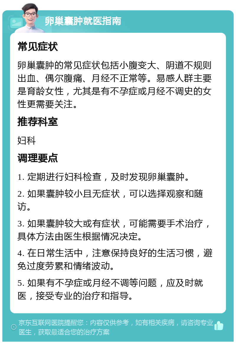 卵巢囊肿就医指南 常见症状 卵巢囊肿的常见症状包括小腹变大、阴道不规则出血、偶尔腹痛、月经不正常等。易感人群主要是育龄女性，尤其是有不孕症或月经不调史的女性更需要关注。 推荐科室 妇科 调理要点 1. 定期进行妇科检查，及时发现卵巢囊肿。 2. 如果囊肿较小且无症状，可以选择观察和随访。 3. 如果囊肿较大或有症状，可能需要手术治疗，具体方法由医生根据情况决定。 4. 在日常生活中，注意保持良好的生活习惯，避免过度劳累和情绪波动。 5. 如果有不孕症或月经不调等问题，应及时就医，接受专业的治疗和指导。