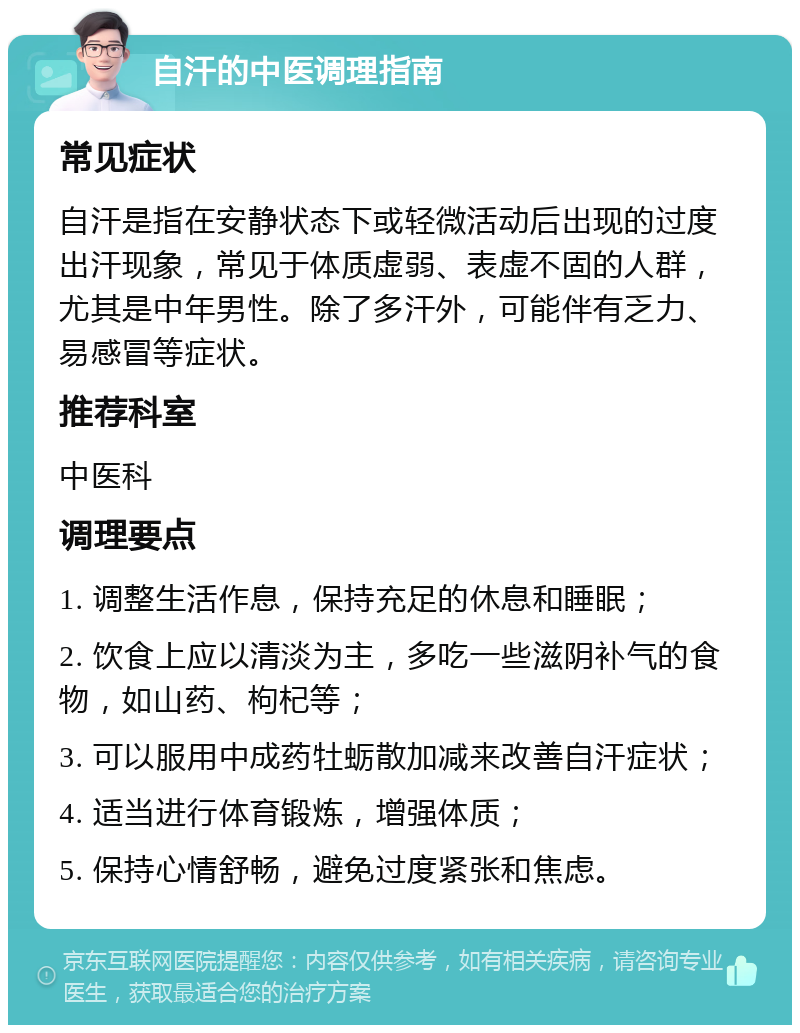 自汗的中医调理指南 常见症状 自汗是指在安静状态下或轻微活动后出现的过度出汗现象，常见于体质虚弱、表虚不固的人群，尤其是中年男性。除了多汗外，可能伴有乏力、易感冒等症状。 推荐科室 中医科 调理要点 1. 调整生活作息，保持充足的休息和睡眠； 2. 饮食上应以清淡为主，多吃一些滋阴补气的食物，如山药、枸杞等； 3. 可以服用中成药牡蛎散加减来改善自汗症状； 4. 适当进行体育锻炼，增强体质； 5. 保持心情舒畅，避免过度紧张和焦虑。