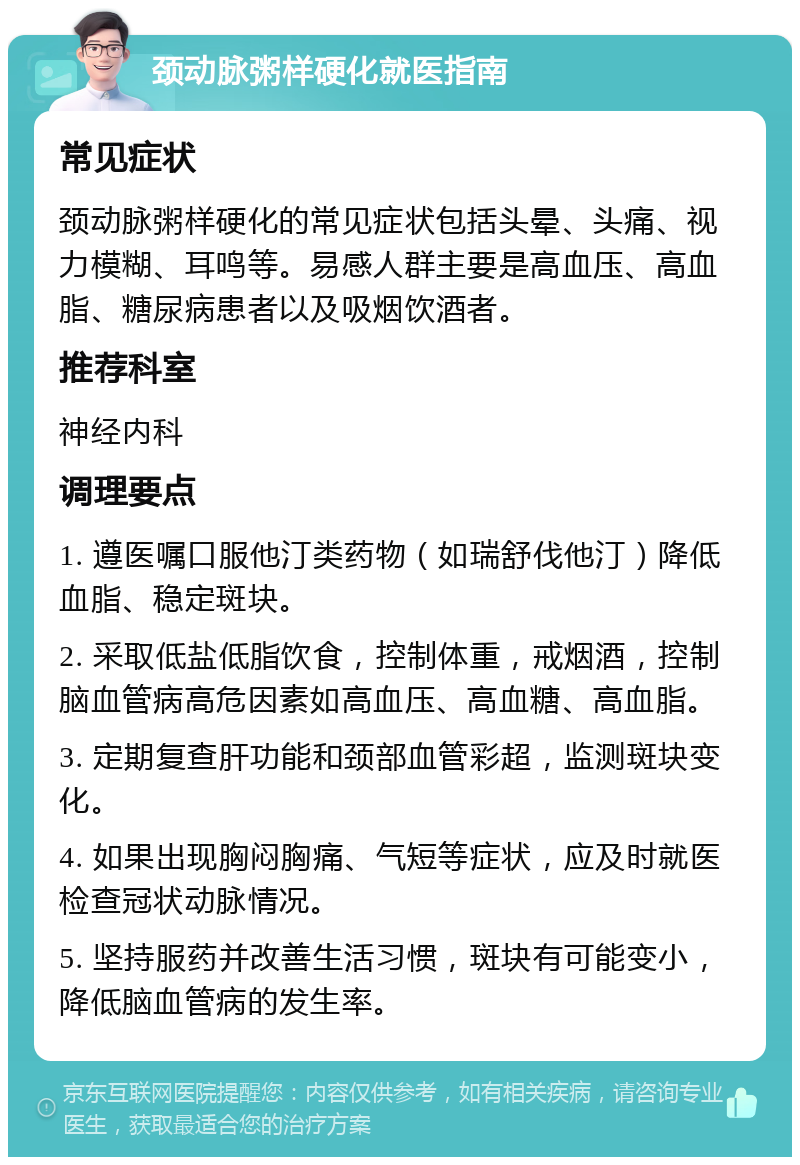 颈动脉粥样硬化就医指南 常见症状 颈动脉粥样硬化的常见症状包括头晕、头痛、视力模糊、耳鸣等。易感人群主要是高血压、高血脂、糖尿病患者以及吸烟饮酒者。 推荐科室 神经内科 调理要点 1. 遵医嘱口服他汀类药物（如瑞舒伐他汀）降低血脂、稳定斑块。 2. 采取低盐低脂饮食，控制体重，戒烟酒，控制脑血管病高危因素如高血压、高血糖、高血脂。 3. 定期复查肝功能和颈部血管彩超，监测斑块变化。 4. 如果出现胸闷胸痛、气短等症状，应及时就医检查冠状动脉情况。 5. 坚持服药并改善生活习惯，斑块有可能变小，降低脑血管病的发生率。