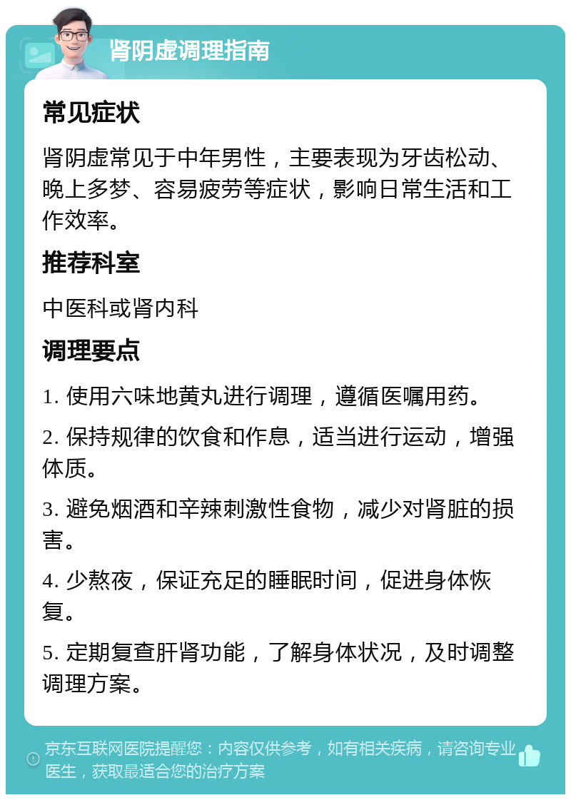 肾阴虚调理指南 常见症状 肾阴虚常见于中年男性，主要表现为牙齿松动、晚上多梦、容易疲劳等症状，影响日常生活和工作效率。 推荐科室 中医科或肾内科 调理要点 1. 使用六味地黄丸进行调理，遵循医嘱用药。 2. 保持规律的饮食和作息，适当进行运动，增强体质。 3. 避免烟酒和辛辣刺激性食物，减少对肾脏的损害。 4. 少熬夜，保证充足的睡眠时间，促进身体恢复。 5. 定期复查肝肾功能，了解身体状况，及时调整调理方案。