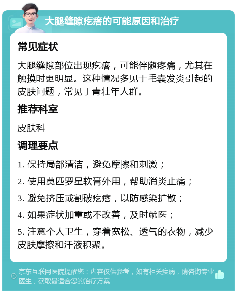 大腿缝隙疙瘩的可能原因和治疗 常见症状 大腿缝隙部位出现疙瘩，可能伴随疼痛，尤其在触摸时更明显。这种情况多见于毛囊发炎引起的皮肤问题，常见于青壮年人群。 推荐科室 皮肤科 调理要点 1. 保持局部清洁，避免摩擦和刺激； 2. 使用莫匹罗星软膏外用，帮助消炎止痛； 3. 避免挤压或割破疙瘩，以防感染扩散； 4. 如果症状加重或不改善，及时就医； 5. 注意个人卫生，穿着宽松、透气的衣物，减少皮肤摩擦和汗液积聚。