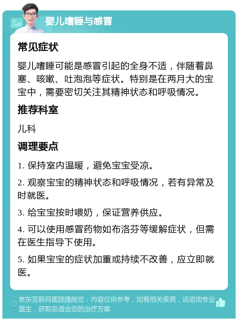 婴儿嗜睡与感冒 常见症状 婴儿嗜睡可能是感冒引起的全身不适，伴随着鼻塞、咳嗽、吐泡泡等症状。特别是在两月大的宝宝中，需要密切关注其精神状态和呼吸情况。 推荐科室 儿科 调理要点 1. 保持室内温暖，避免宝宝受凉。 2. 观察宝宝的精神状态和呼吸情况，若有异常及时就医。 3. 给宝宝按时喂奶，保证营养供应。 4. 可以使用感冒药物如布洛芬等缓解症状，但需在医生指导下使用。 5. 如果宝宝的症状加重或持续不改善，应立即就医。