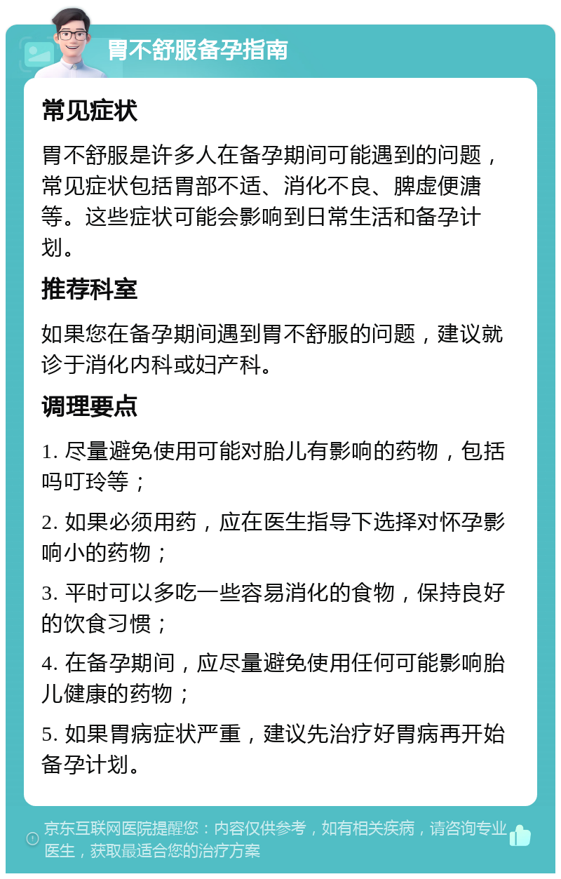 胃不舒服备孕指南 常见症状 胃不舒服是许多人在备孕期间可能遇到的问题，常见症状包括胃部不适、消化不良、脾虚便溏等。这些症状可能会影响到日常生活和备孕计划。 推荐科室 如果您在备孕期间遇到胃不舒服的问题，建议就诊于消化内科或妇产科。 调理要点 1. 尽量避免使用可能对胎儿有影响的药物，包括吗叮玲等； 2. 如果必须用药，应在医生指导下选择对怀孕影响小的药物； 3. 平时可以多吃一些容易消化的食物，保持良好的饮食习惯； 4. 在备孕期间，应尽量避免使用任何可能影响胎儿健康的药物； 5. 如果胃病症状严重，建议先治疗好胃病再开始备孕计划。