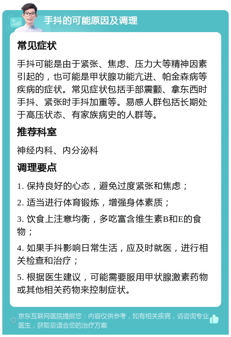 手抖的可能原因及调理 常见症状 手抖可能是由于紧张、焦虑、压力大等精神因素引起的，也可能是甲状腺功能亢进、帕金森病等疾病的症状。常见症状包括手部震颤、拿东西时手抖、紧张时手抖加重等。易感人群包括长期处于高压状态、有家族病史的人群等。 推荐科室 神经内科、内分泌科 调理要点 1. 保持良好的心态，避免过度紧张和焦虑； 2. 适当进行体育锻炼，增强身体素质； 3. 饮食上注意均衡，多吃富含维生素B和E的食物； 4. 如果手抖影响日常生活，应及时就医，进行相关检查和治疗； 5. 根据医生建议，可能需要服用甲状腺激素药物或其他相关药物来控制症状。