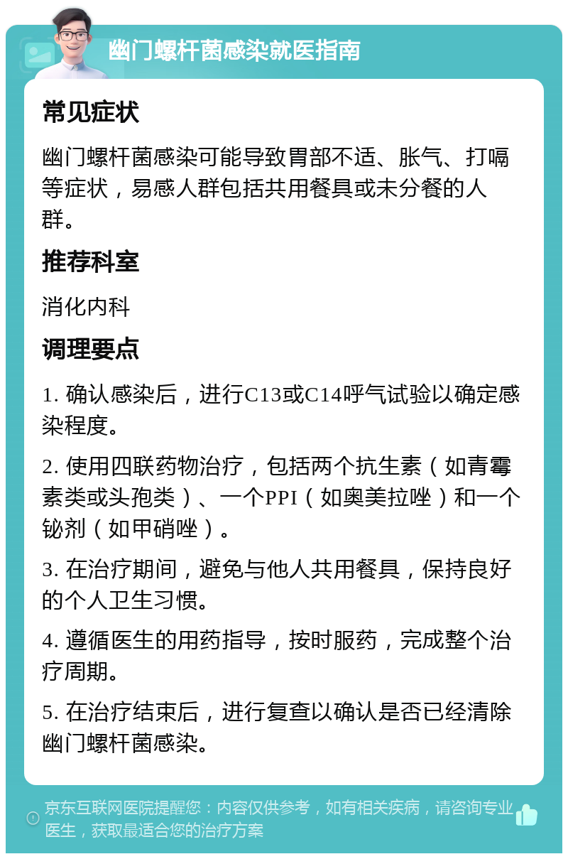 幽门螺杆菌感染就医指南 常见症状 幽门螺杆菌感染可能导致胃部不适、胀气、打嗝等症状，易感人群包括共用餐具或未分餐的人群。 推荐科室 消化内科 调理要点 1. 确认感染后，进行C13或C14呼气试验以确定感染程度。 2. 使用四联药物治疗，包括两个抗生素（如青霉素类或头孢类）、一个PPI（如奥美拉唑）和一个铋剂（如甲硝唑）。 3. 在治疗期间，避免与他人共用餐具，保持良好的个人卫生习惯。 4. 遵循医生的用药指导，按时服药，完成整个治疗周期。 5. 在治疗结束后，进行复查以确认是否已经清除幽门螺杆菌感染。