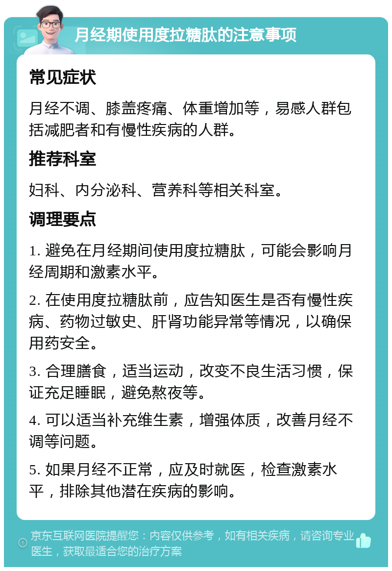 月经期使用度拉糖肽的注意事项 常见症状 月经不调、膝盖疼痛、体重增加等，易感人群包括减肥者和有慢性疾病的人群。 推荐科室 妇科、内分泌科、营养科等相关科室。 调理要点 1. 避免在月经期间使用度拉糖肽，可能会影响月经周期和激素水平。 2. 在使用度拉糖肽前，应告知医生是否有慢性疾病、药物过敏史、肝肾功能异常等情况，以确保用药安全。 3. 合理膳食，适当运动，改变不良生活习惯，保证充足睡眠，避免熬夜等。 4. 可以适当补充维生素，增强体质，改善月经不调等问题。 5. 如果月经不正常，应及时就医，检查激素水平，排除其他潜在疾病的影响。