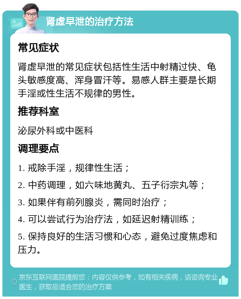 肾虚早泄的治疗方法 常见症状 肾虚早泄的常见症状包括性生活中射精过快、龟头敏感度高、浑身冒汗等。易感人群主要是长期手淫或性生活不规律的男性。 推荐科室 泌尿外科或中医科 调理要点 1. 戒除手淫，规律性生活； 2. 中药调理，如六味地黄丸、五子衍宗丸等； 3. 如果伴有前列腺炎，需同时治疗； 4. 可以尝试行为治疗法，如延迟射精训练； 5. 保持良好的生活习惯和心态，避免过度焦虑和压力。