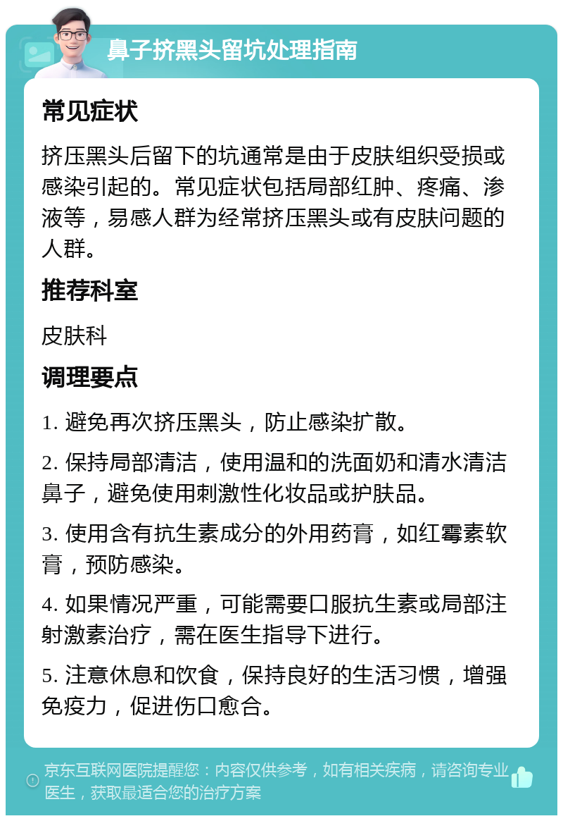 鼻子挤黑头留坑处理指南 常见症状 挤压黑头后留下的坑通常是由于皮肤组织受损或感染引起的。常见症状包括局部红肿、疼痛、渗液等，易感人群为经常挤压黑头或有皮肤问题的人群。 推荐科室 皮肤科 调理要点 1. 避免再次挤压黑头，防止感染扩散。 2. 保持局部清洁，使用温和的洗面奶和清水清洁鼻子，避免使用刺激性化妆品或护肤品。 3. 使用含有抗生素成分的外用药膏，如红霉素软膏，预防感染。 4. 如果情况严重，可能需要口服抗生素或局部注射激素治疗，需在医生指导下进行。 5. 注意休息和饮食，保持良好的生活习惯，增强免疫力，促进伤口愈合。