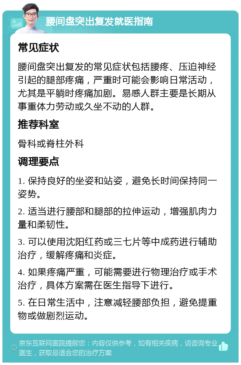 腰间盘突出复发就医指南 常见症状 腰间盘突出复发的常见症状包括腰疼、压迫神经引起的腿部疼痛，严重时可能会影响日常活动，尤其是平躺时疼痛加剧。易感人群主要是长期从事重体力劳动或久坐不动的人群。 推荐科室 骨科或脊柱外科 调理要点 1. 保持良好的坐姿和站姿，避免长时间保持同一姿势。 2. 适当进行腰部和腿部的拉伸运动，增强肌肉力量和柔韧性。 3. 可以使用沈阳红药或三七片等中成药进行辅助治疗，缓解疼痛和炎症。 4. 如果疼痛严重，可能需要进行物理治疗或手术治疗，具体方案需在医生指导下进行。 5. 在日常生活中，注意减轻腰部负担，避免提重物或做剧烈运动。