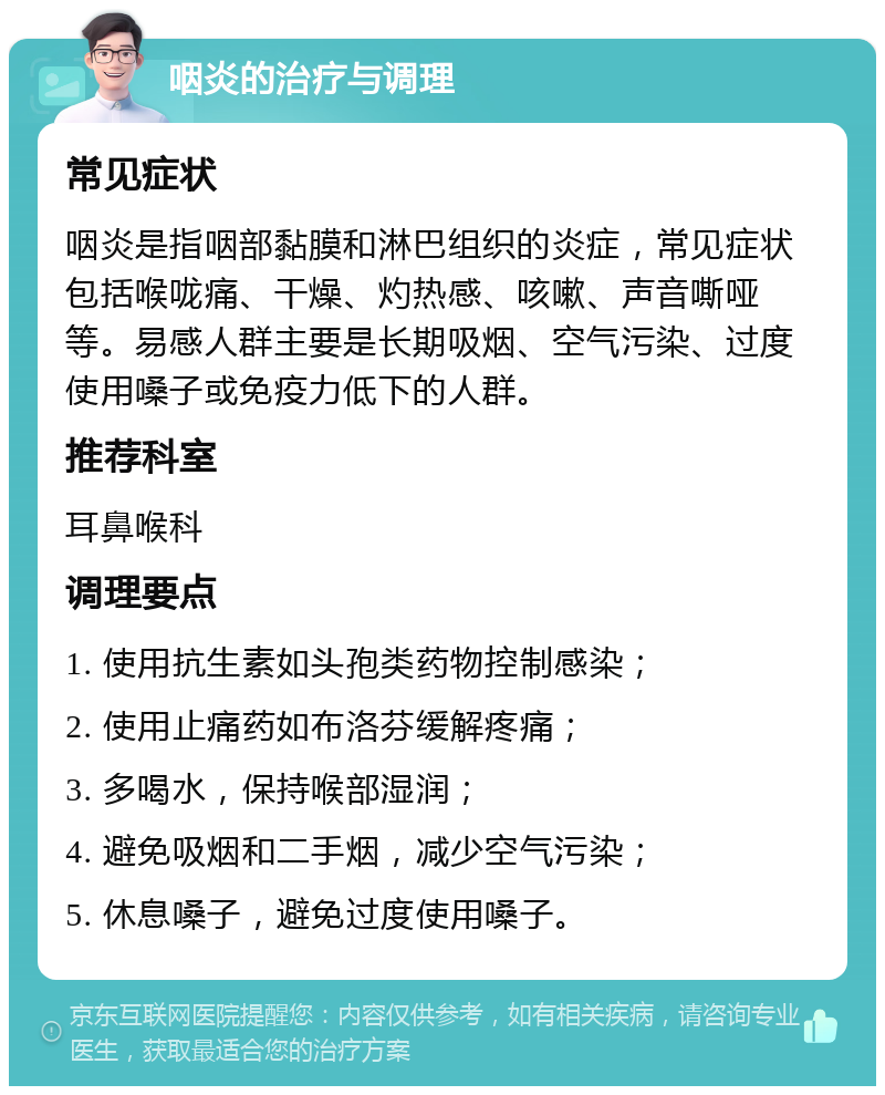 咽炎的治疗与调理 常见症状 咽炎是指咽部黏膜和淋巴组织的炎症，常见症状包括喉咙痛、干燥、灼热感、咳嗽、声音嘶哑等。易感人群主要是长期吸烟、空气污染、过度使用嗓子或免疫力低下的人群。 推荐科室 耳鼻喉科 调理要点 1. 使用抗生素如头孢类药物控制感染； 2. 使用止痛药如布洛芬缓解疼痛； 3. 多喝水，保持喉部湿润； 4. 避免吸烟和二手烟，减少空气污染； 5. 休息嗓子，避免过度使用嗓子。