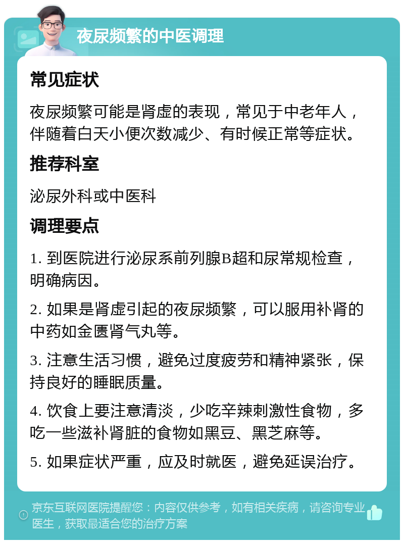 夜尿频繁的中医调理 常见症状 夜尿频繁可能是肾虚的表现，常见于中老年人，伴随着白天小便次数减少、有时候正常等症状。 推荐科室 泌尿外科或中医科 调理要点 1. 到医院进行泌尿系前列腺B超和尿常规检查，明确病因。 2. 如果是肾虚引起的夜尿频繁，可以服用补肾的中药如金匮肾气丸等。 3. 注意生活习惯，避免过度疲劳和精神紧张，保持良好的睡眠质量。 4. 饮食上要注意清淡，少吃辛辣刺激性食物，多吃一些滋补肾脏的食物如黑豆、黑芝麻等。 5. 如果症状严重，应及时就医，避免延误治疗。