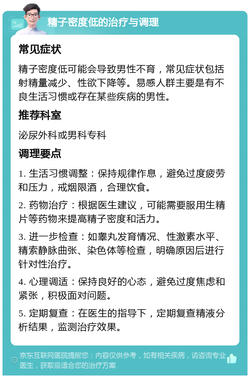 精子密度低的治疗与调理 常见症状 精子密度低可能会导致男性不育，常见症状包括射精量减少、性欲下降等。易感人群主要是有不良生活习惯或存在某些疾病的男性。 推荐科室 泌尿外科或男科专科 调理要点 1. 生活习惯调整：保持规律作息，避免过度疲劳和压力，戒烟限酒，合理饮食。 2. 药物治疗：根据医生建议，可能需要服用生精片等药物来提高精子密度和活力。 3. 进一步检查：如睾丸发育情况、性激素水平、精索静脉曲张、染色体等检查，明确原因后进行针对性治疗。 4. 心理调适：保持良好的心态，避免过度焦虑和紧张，积极面对问题。 5. 定期复查：在医生的指导下，定期复查精液分析结果，监测治疗效果。