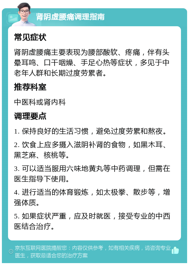 肾阴虚腰痛调理指南 常见症状 肾阴虚腰痛主要表现为腰部酸软、疼痛，伴有头晕耳鸣、口干咽燥、手足心热等症状，多见于中老年人群和长期过度劳累者。 推荐科室 中医科或肾内科 调理要点 1. 保持良好的生活习惯，避免过度劳累和熬夜。 2. 饮食上应多摄入滋阴补肾的食物，如黑木耳、黑芝麻、核桃等。 3. 可以适当服用六味地黄丸等中药调理，但需在医生指导下使用。 4. 进行适当的体育锻炼，如太极拳、散步等，增强体质。 5. 如果症状严重，应及时就医，接受专业的中西医结合治疗。