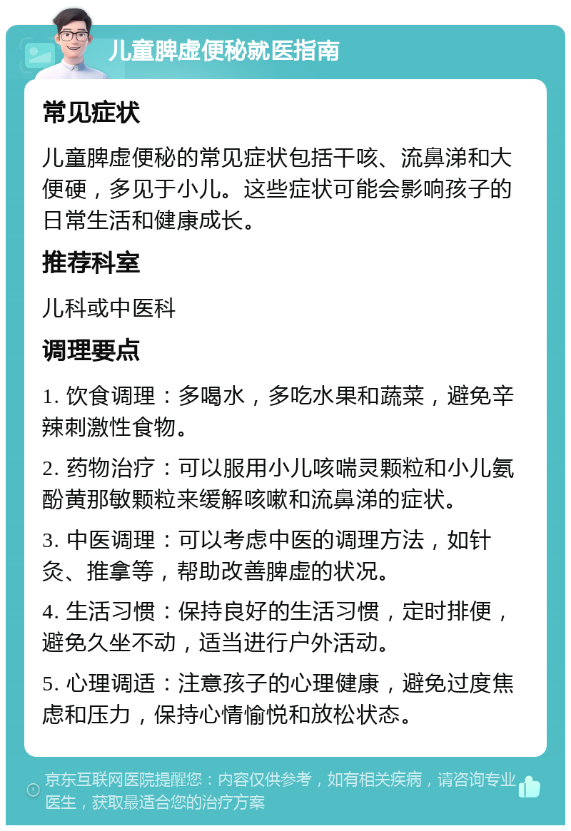 儿童脾虚便秘就医指南 常见症状 儿童脾虚便秘的常见症状包括干咳、流鼻涕和大便硬，多见于小儿。这些症状可能会影响孩子的日常生活和健康成长。 推荐科室 儿科或中医科 调理要点 1. 饮食调理：多喝水，多吃水果和蔬菜，避免辛辣刺激性食物。 2. 药物治疗：可以服用小儿咳喘灵颗粒和小儿氨酚黄那敏颗粒来缓解咳嗽和流鼻涕的症状。 3. 中医调理：可以考虑中医的调理方法，如针灸、推拿等，帮助改善脾虚的状况。 4. 生活习惯：保持良好的生活习惯，定时排便，避免久坐不动，适当进行户外活动。 5. 心理调适：注意孩子的心理健康，避免过度焦虑和压力，保持心情愉悦和放松状态。