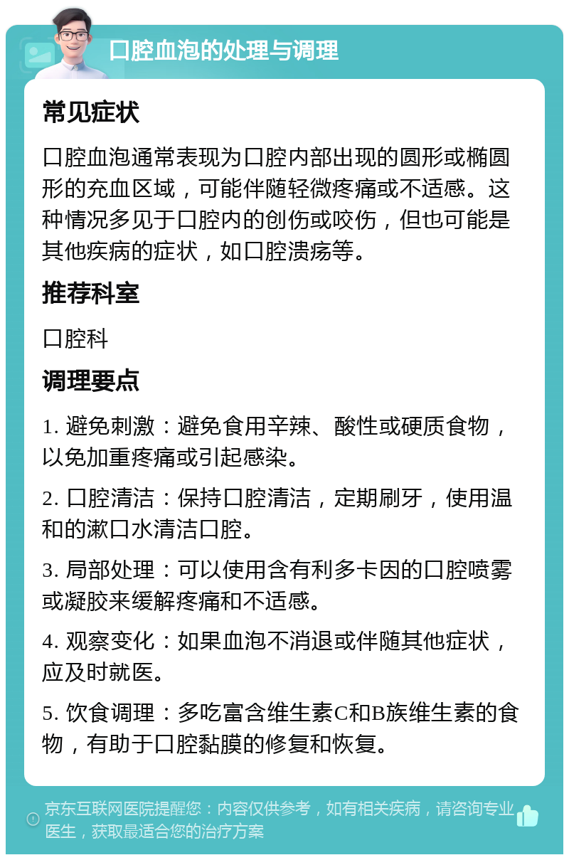 口腔血泡的处理与调理 常见症状 口腔血泡通常表现为口腔内部出现的圆形或椭圆形的充血区域，可能伴随轻微疼痛或不适感。这种情况多见于口腔内的创伤或咬伤，但也可能是其他疾病的症状，如口腔溃疡等。 推荐科室 口腔科 调理要点 1. 避免刺激：避免食用辛辣、酸性或硬质食物，以免加重疼痛或引起感染。 2. 口腔清洁：保持口腔清洁，定期刷牙，使用温和的漱口水清洁口腔。 3. 局部处理：可以使用含有利多卡因的口腔喷雾或凝胶来缓解疼痛和不适感。 4. 观察变化：如果血泡不消退或伴随其他症状，应及时就医。 5. 饮食调理：多吃富含维生素C和B族维生素的食物，有助于口腔黏膜的修复和恢复。