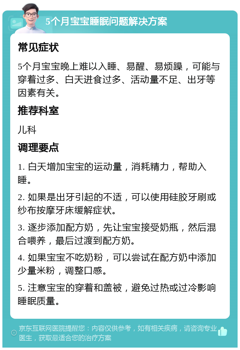 5个月宝宝睡眠问题解决方案 常见症状 5个月宝宝晚上难以入睡、易醒、易烦躁，可能与穿着过多、白天进食过多、活动量不足、出牙等因素有关。 推荐科室 儿科 调理要点 1. 白天增加宝宝的运动量，消耗精力，帮助入睡。 2. 如果是出牙引起的不适，可以使用硅胶牙刷或纱布按摩牙床缓解症状。 3. 逐步添加配方奶，先让宝宝接受奶瓶，然后混合喂养，最后过渡到配方奶。 4. 如果宝宝不吃奶粉，可以尝试在配方奶中添加少量米粉，调整口感。 5. 注意宝宝的穿着和盖被，避免过热或过冷影响睡眠质量。