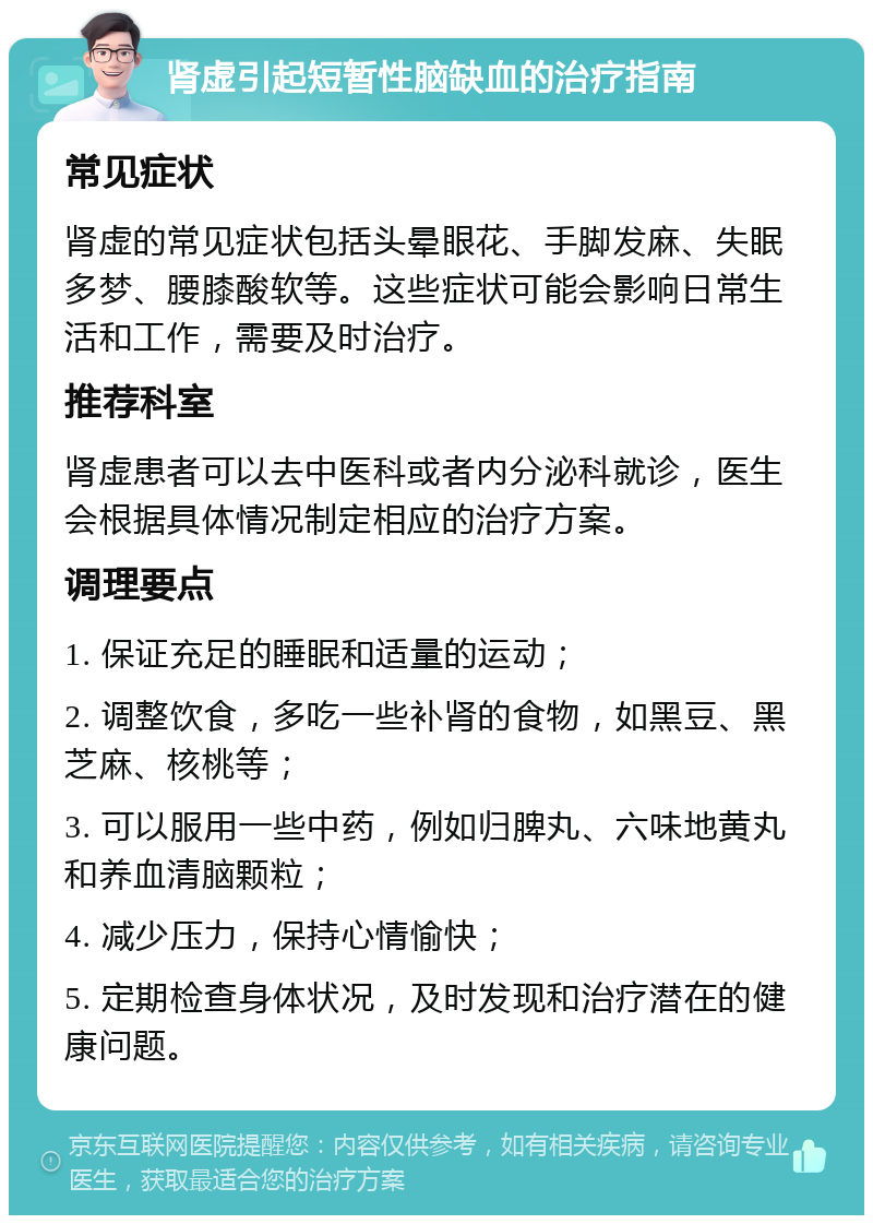 肾虚引起短暂性脑缺血的治疗指南 常见症状 肾虚的常见症状包括头晕眼花、手脚发麻、失眠多梦、腰膝酸软等。这些症状可能会影响日常生活和工作，需要及时治疗。 推荐科室 肾虚患者可以去中医科或者内分泌科就诊，医生会根据具体情况制定相应的治疗方案。 调理要点 1. 保证充足的睡眠和适量的运动； 2. 调整饮食，多吃一些补肾的食物，如黑豆、黑芝麻、核桃等； 3. 可以服用一些中药，例如归脾丸、六味地黄丸和养血清脑颗粒； 4. 减少压力，保持心情愉快； 5. 定期检查身体状况，及时发现和治疗潜在的健康问题。