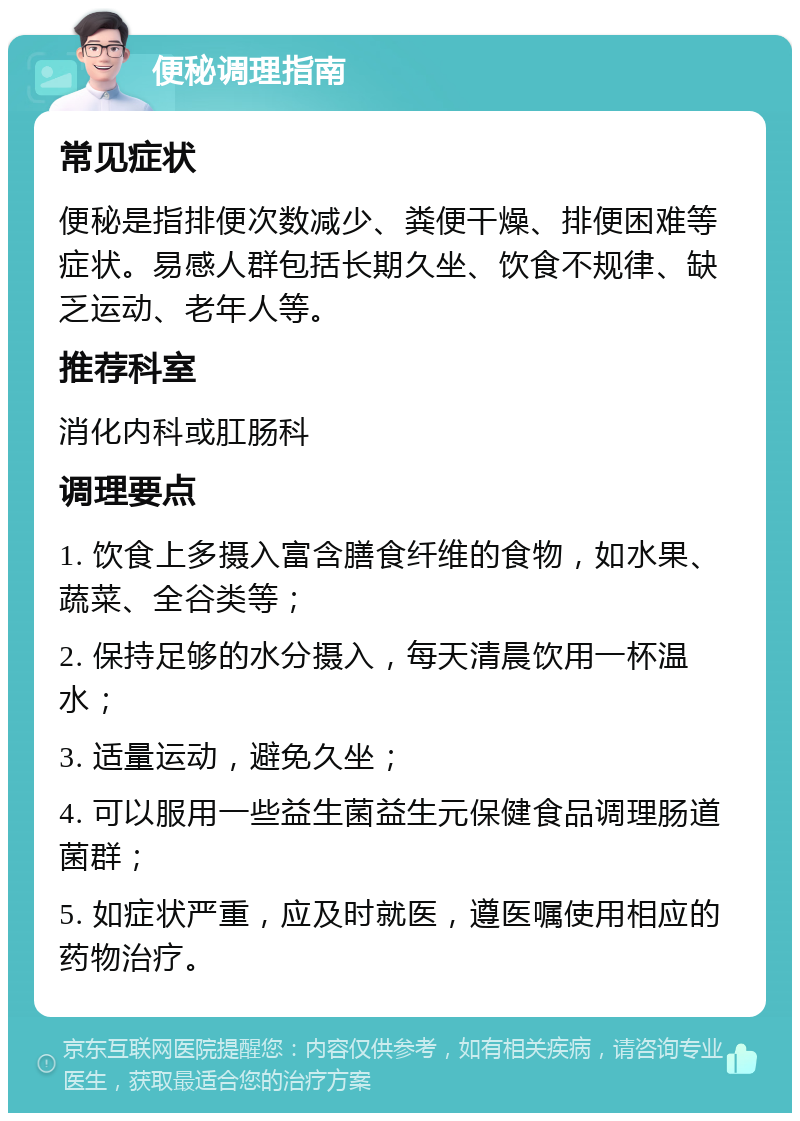 便秘调理指南 常见症状 便秘是指排便次数减少、粪便干燥、排便困难等症状。易感人群包括长期久坐、饮食不规律、缺乏运动、老年人等。 推荐科室 消化内科或肛肠科 调理要点 1. 饮食上多摄入富含膳食纤维的食物，如水果、蔬菜、全谷类等； 2. 保持足够的水分摄入，每天清晨饮用一杯温水； 3. 适量运动，避免久坐； 4. 可以服用一些益生菌益生元保健食品调理肠道菌群； 5. 如症状严重，应及时就医，遵医嘱使用相应的药物治疗。