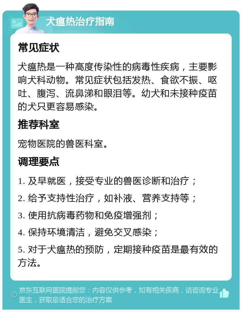 犬瘟热治疗指南 常见症状 犬瘟热是一种高度传染性的病毒性疾病，主要影响犬科动物。常见症状包括发热、食欲不振、呕吐、腹泻、流鼻涕和眼泪等。幼犬和未接种疫苗的犬只更容易感染。 推荐科室 宠物医院的兽医科室。 调理要点 1. 及早就医，接受专业的兽医诊断和治疗； 2. 给予支持性治疗，如补液、营养支持等； 3. 使用抗病毒药物和免疫增强剂； 4. 保持环境清洁，避免交叉感染； 5. 对于犬瘟热的预防，定期接种疫苗是最有效的方法。