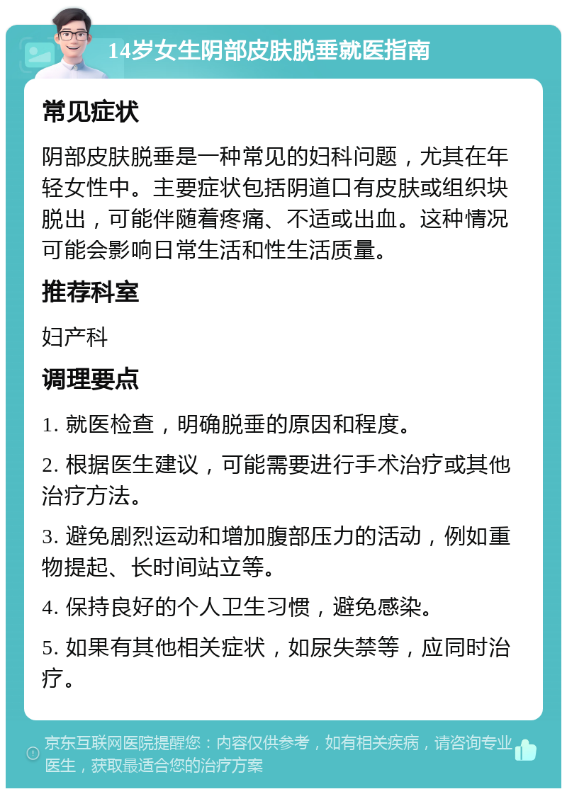 14岁女生阴部皮肤脱垂就医指南 常见症状 阴部皮肤脱垂是一种常见的妇科问题，尤其在年轻女性中。主要症状包括阴道口有皮肤或组织块脱出，可能伴随着疼痛、不适或出血。这种情况可能会影响日常生活和性生活质量。 推荐科室 妇产科 调理要点 1. 就医检查，明确脱垂的原因和程度。 2. 根据医生建议，可能需要进行手术治疗或其他治疗方法。 3. 避免剧烈运动和增加腹部压力的活动，例如重物提起、长时间站立等。 4. 保持良好的个人卫生习惯，避免感染。 5. 如果有其他相关症状，如尿失禁等，应同时治疗。