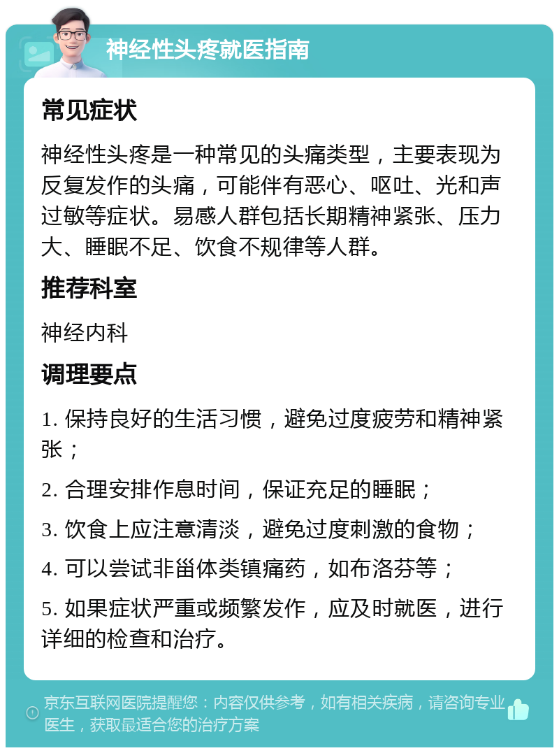 神经性头疼就医指南 常见症状 神经性头疼是一种常见的头痛类型，主要表现为反复发作的头痛，可能伴有恶心、呕吐、光和声过敏等症状。易感人群包括长期精神紧张、压力大、睡眠不足、饮食不规律等人群。 推荐科室 神经内科 调理要点 1. 保持良好的生活习惯，避免过度疲劳和精神紧张； 2. 合理安排作息时间，保证充足的睡眠； 3. 饮食上应注意清淡，避免过度刺激的食物； 4. 可以尝试非甾体类镇痛药，如布洛芬等； 5. 如果症状严重或频繁发作，应及时就医，进行详细的检查和治疗。