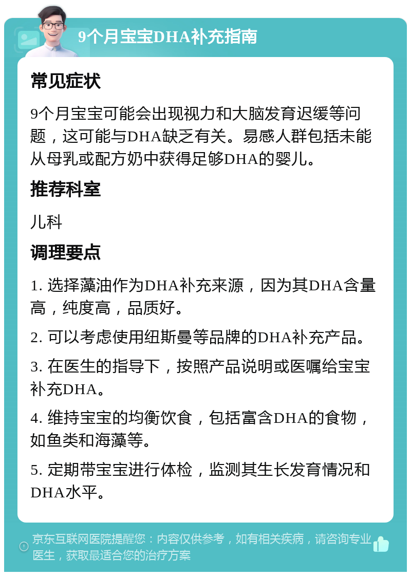 9个月宝宝DHA补充指南 常见症状 9个月宝宝可能会出现视力和大脑发育迟缓等问题，这可能与DHA缺乏有关。易感人群包括未能从母乳或配方奶中获得足够DHA的婴儿。 推荐科室 儿科 调理要点 1. 选择藻油作为DHA补充来源，因为其DHA含量高，纯度高，品质好。 2. 可以考虑使用纽斯曼等品牌的DHA补充产品。 3. 在医生的指导下，按照产品说明或医嘱给宝宝补充DHA。 4. 维持宝宝的均衡饮食，包括富含DHA的食物，如鱼类和海藻等。 5. 定期带宝宝进行体检，监测其生长发育情况和DHA水平。