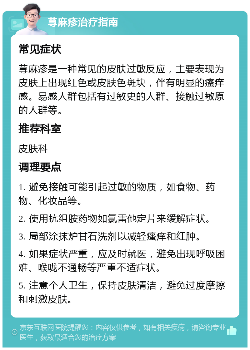 荨麻疹治疗指南 常见症状 荨麻疹是一种常见的皮肤过敏反应，主要表现为皮肤上出现红色或皮肤色斑块，伴有明显的瘙痒感。易感人群包括有过敏史的人群、接触过敏原的人群等。 推荐科室 皮肤科 调理要点 1. 避免接触可能引起过敏的物质，如食物、药物、化妆品等。 2. 使用抗组胺药物如氯雷他定片来缓解症状。 3. 局部涂抹炉甘石洗剂以减轻瘙痒和红肿。 4. 如果症状严重，应及时就医，避免出现呼吸困难、喉咙不通畅等严重不适症状。 5. 注意个人卫生，保持皮肤清洁，避免过度摩擦和刺激皮肤。