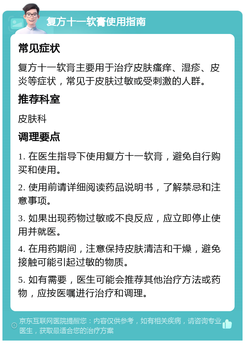 复方十一软膏使用指南 常见症状 复方十一软膏主要用于治疗皮肤瘙痒、湿疹、皮炎等症状，常见于皮肤过敏或受刺激的人群。 推荐科室 皮肤科 调理要点 1. 在医生指导下使用复方十一软膏，避免自行购买和使用。 2. 使用前请详细阅读药品说明书，了解禁忌和注意事项。 3. 如果出现药物过敏或不良反应，应立即停止使用并就医。 4. 在用药期间，注意保持皮肤清洁和干燥，避免接触可能引起过敏的物质。 5. 如有需要，医生可能会推荐其他治疗方法或药物，应按医嘱进行治疗和调理。