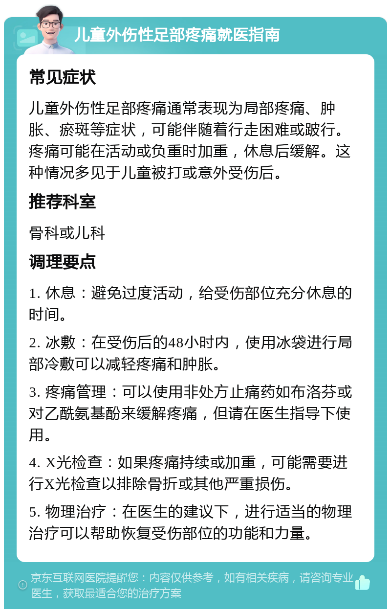 儿童外伤性足部疼痛就医指南 常见症状 儿童外伤性足部疼痛通常表现为局部疼痛、肿胀、瘀斑等症状，可能伴随着行走困难或跛行。疼痛可能在活动或负重时加重，休息后缓解。这种情况多见于儿童被打或意外受伤后。 推荐科室 骨科或儿科 调理要点 1. 休息：避免过度活动，给受伤部位充分休息的时间。 2. 冰敷：在受伤后的48小时内，使用冰袋进行局部冷敷可以减轻疼痛和肿胀。 3. 疼痛管理：可以使用非处方止痛药如布洛芬或对乙酰氨基酚来缓解疼痛，但请在医生指导下使用。 4. X光检查：如果疼痛持续或加重，可能需要进行X光检查以排除骨折或其他严重损伤。 5. 物理治疗：在医生的建议下，进行适当的物理治疗可以帮助恢复受伤部位的功能和力量。