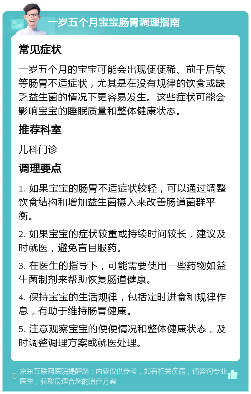 一岁五个月宝宝肠胃调理指南 常见症状 一岁五个月的宝宝可能会出现便便稀、前干后软等肠胃不适症状，尤其是在没有规律的饮食或缺乏益生菌的情况下更容易发生。这些症状可能会影响宝宝的睡眠质量和整体健康状态。 推荐科室 儿科门诊 调理要点 1. 如果宝宝的肠胃不适症状较轻，可以通过调整饮食结构和增加益生菌摄入来改善肠道菌群平衡。 2. 如果宝宝的症状较重或持续时间较长，建议及时就医，避免盲目服药。 3. 在医生的指导下，可能需要使用一些药物如益生菌制剂来帮助恢复肠道健康。 4. 保持宝宝的生活规律，包括定时进食和规律作息，有助于维持肠胃健康。 5. 注意观察宝宝的便便情况和整体健康状态，及时调整调理方案或就医处理。