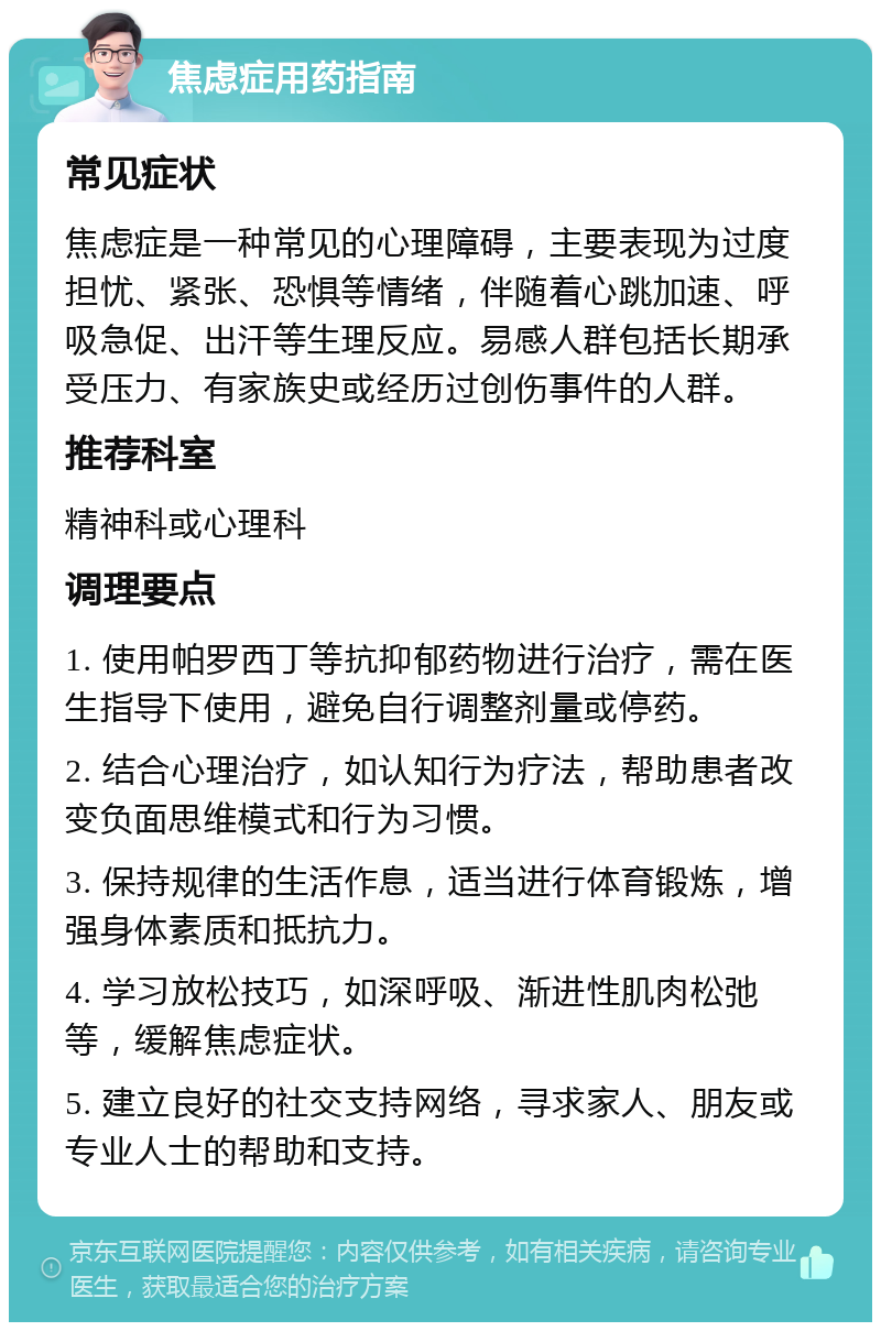 焦虑症用药指南 常见症状 焦虑症是一种常见的心理障碍，主要表现为过度担忧、紧张、恐惧等情绪，伴随着心跳加速、呼吸急促、出汗等生理反应。易感人群包括长期承受压力、有家族史或经历过创伤事件的人群。 推荐科室 精神科或心理科 调理要点 1. 使用帕罗西丁等抗抑郁药物进行治疗，需在医生指导下使用，避免自行调整剂量或停药。 2. 结合心理治疗，如认知行为疗法，帮助患者改变负面思维模式和行为习惯。 3. 保持规律的生活作息，适当进行体育锻炼，增强身体素质和抵抗力。 4. 学习放松技巧，如深呼吸、渐进性肌肉松弛等，缓解焦虑症状。 5. 建立良好的社交支持网络，寻求家人、朋友或专业人士的帮助和支持。