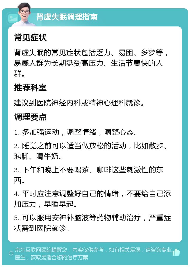 肾虚失眠调理指南 常见症状 肾虚失眠的常见症状包括乏力、易困、多梦等，易感人群为长期承受高压力、生活节奏快的人群。 推荐科室 建议到医院神经内科或精神心理科就诊。 调理要点 1. 多加强运动，调整情绪，调整心态。 2. 睡觉之前可以适当做放松的活动，比如散步、泡脚、喝牛奶。 3. 下午和晚上不要喝茶、咖啡这些刺激性的东西。 4. 平时应注意调整好自己的情绪，不要给自己添加压力，早睡早起。 5. 可以服用安神补脑液等药物辅助治疗，严重症状需到医院就诊。