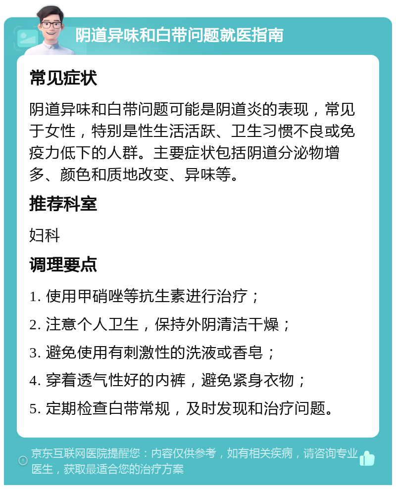 阴道异味和白带问题就医指南 常见症状 阴道异味和白带问题可能是阴道炎的表现，常见于女性，特别是性生活活跃、卫生习惯不良或免疫力低下的人群。主要症状包括阴道分泌物增多、颜色和质地改变、异味等。 推荐科室 妇科 调理要点 1. 使用甲硝唑等抗生素进行治疗； 2. 注意个人卫生，保持外阴清洁干燥； 3. 避免使用有刺激性的洗液或香皂； 4. 穿着透气性好的内裤，避免紧身衣物； 5. 定期检查白带常规，及时发现和治疗问题。