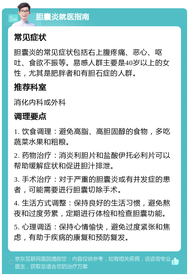 胆囊炎就医指南 常见症状 胆囊炎的常见症状包括右上腹疼痛、恶心、呕吐、食欲不振等。易感人群主要是40岁以上的女性，尤其是肥胖者和有胆石症的人群。 推荐科室 消化内科或外科 调理要点 1. 饮食调理：避免高脂、高胆固醇的食物，多吃蔬菜水果和粗粮。 2. 药物治疗：消炎利胆片和盐酸伊托必利片可以帮助缓解症状和促进胆汁排泄。 3. 手术治疗：对于严重的胆囊炎或有并发症的患者，可能需要进行胆囊切除手术。 4. 生活方式调整：保持良好的生活习惯，避免熬夜和过度劳累，定期进行体检和检查胆囊功能。 5. 心理调适：保持心情愉快，避免过度紧张和焦虑，有助于疾病的康复和预防复发。