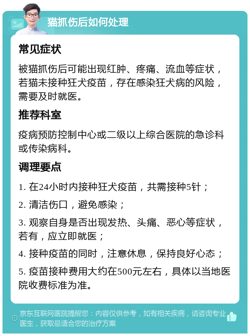 猫抓伤后如何处理 常见症状 被猫抓伤后可能出现红肿、疼痛、流血等症状，若猫未接种狂犬疫苗，存在感染狂犬病的风险，需要及时就医。 推荐科室 疫病预防控制中心或二级以上综合医院的急诊科或传染病科。 调理要点 1. 在24小时内接种狂犬疫苗，共需接种5针； 2. 清洁伤口，避免感染； 3. 观察自身是否出现发热、头痛、恶心等症状，若有，应立即就医； 4. 接种疫苗的同时，注意休息，保持良好心态； 5. 疫苗接种费用大约在500元左右，具体以当地医院收费标准为准。