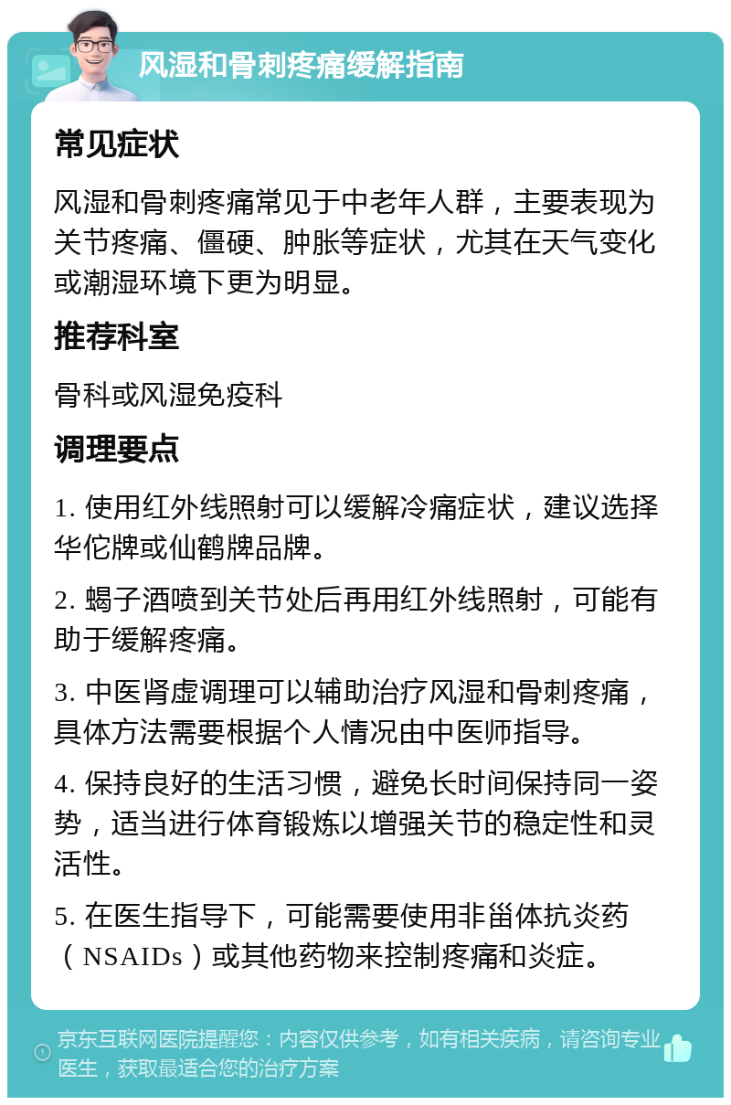 风湿和骨刺疼痛缓解指南 常见症状 风湿和骨刺疼痛常见于中老年人群，主要表现为关节疼痛、僵硬、肿胀等症状，尤其在天气变化或潮湿环境下更为明显。 推荐科室 骨科或风湿免疫科 调理要点 1. 使用红外线照射可以缓解冷痛症状，建议选择华佗牌或仙鹤牌品牌。 2. 蝎子酒喷到关节处后再用红外线照射，可能有助于缓解疼痛。 3. 中医肾虚调理可以辅助治疗风湿和骨刺疼痛，具体方法需要根据个人情况由中医师指导。 4. 保持良好的生活习惯，避免长时间保持同一姿势，适当进行体育锻炼以增强关节的稳定性和灵活性。 5. 在医生指导下，可能需要使用非甾体抗炎药（NSAIDs）或其他药物来控制疼痛和炎症。