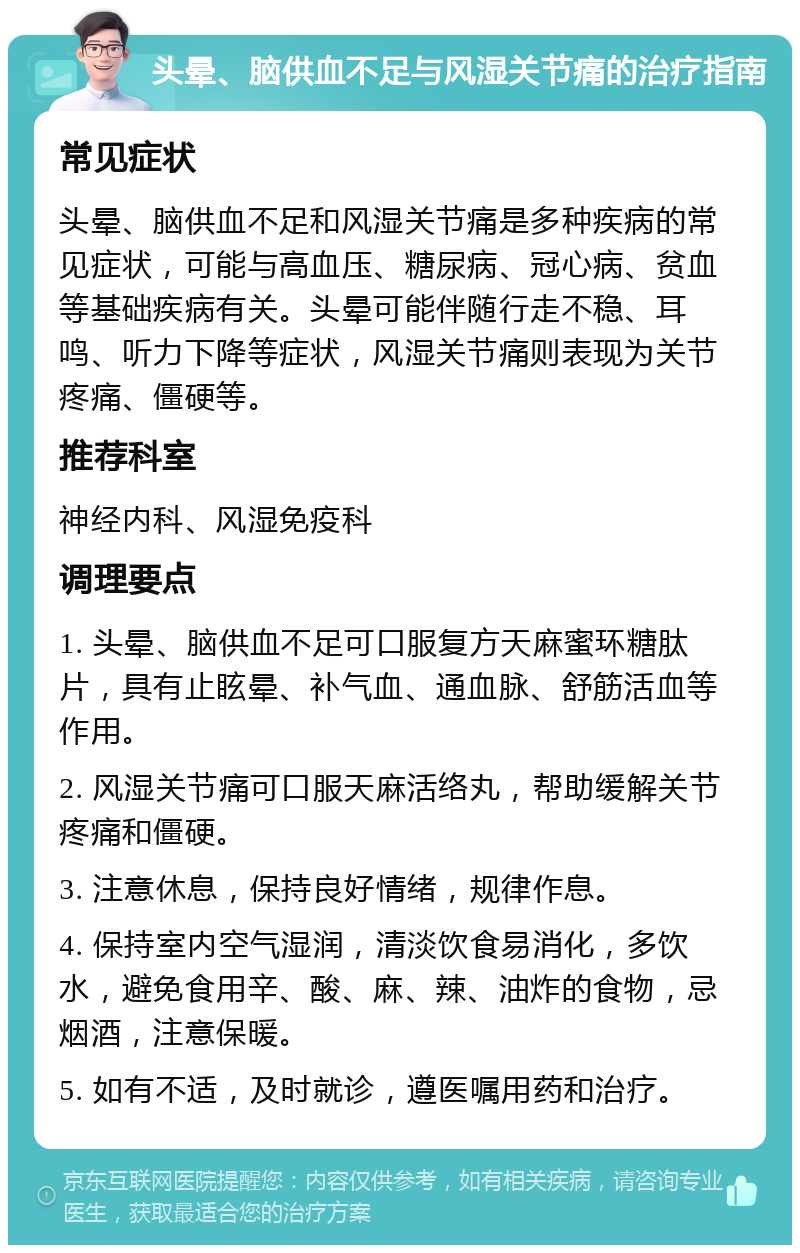 头晕、脑供血不足与风湿关节痛的治疗指南 常见症状 头晕、脑供血不足和风湿关节痛是多种疾病的常见症状，可能与高血压、糖尿病、冠心病、贫血等基础疾病有关。头晕可能伴随行走不稳、耳鸣、听力下降等症状，风湿关节痛则表现为关节疼痛、僵硬等。 推荐科室 神经内科、风湿免疫科 调理要点 1. 头晕、脑供血不足可口服复方天麻蜜环糖肽片，具有止眩晕、补气血、通血脉、舒筋活血等作用。 2. 风湿关节痛可口服天麻活络丸，帮助缓解关节疼痛和僵硬。 3. 注意休息，保持良好情绪，规律作息。 4. 保持室内空气湿润，清淡饮食易消化，多饮水，避免食用辛、酸、麻、辣、油炸的食物，忌烟酒，注意保暖。 5. 如有不适，及时就诊，遵医嘱用药和治疗。